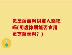 灵芝菌丝粉阴虚人能吃吗(阴虚体质能否食用灵芝菌丝粉？)