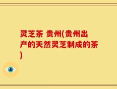 灵芝茶 贵州(贵州出产的天然灵芝制成的茶)