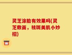 灵芝涂脸有效果吗(灵芝敷面，祛斑美肌小妙招)