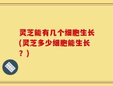 灵芝能有几个细胞生长(灵芝多少细胞能生长？)