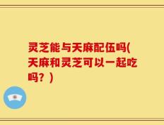 灵芝能与天麻配伍吗(天麻和灵芝可以一起吃吗？)
