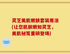 灵芝美肌嫩肤套装用法(让您肌肤嫩如灵芝，美肌秘笈重磅登场)