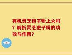 有机灵芝孢子粉上火吗？解析灵芝孢子粉的功效与作用？