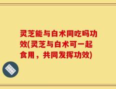 灵芝能与白术同吃吗功效(灵芝与白术可一起食用，共同发挥功效)
