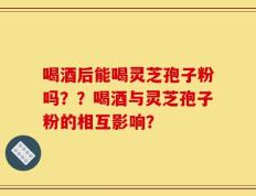 喝酒后能喝灵芝孢子粉吗？？喝酒与灵芝孢子粉的相互影响？