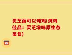 灵芝菌可以炖鸡(炖鸡佳品！灵芝增味原生态美食)