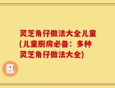 灵芝角仔做法大全儿童(儿童厨房必备：多种灵芝角仔做法大全)