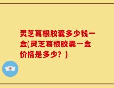 灵芝葛根胶囊多少钱一盒(灵芝葛根胶囊一盒价格是多少？)