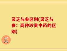 灵芝与参区别(灵芝与参：两种珍贵中药的区别)