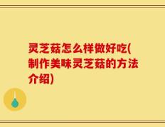 灵芝菇怎么样做好吃(制作美味灵芝菇的方法介绍)