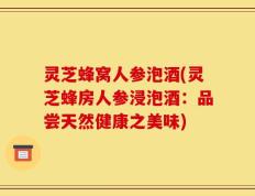 灵芝蜂窝人参泡酒(灵芝蜂房人参浸泡酒：品尝天然健康之美味)