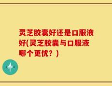 灵芝胶囊好还是口服液好(灵芝胶囊与口服液哪个更优？)