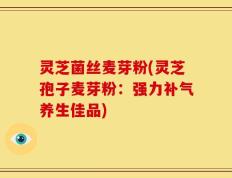 灵芝菌丝麦芽粉(灵芝孢子麦芽粉：强力补气养生佳品)