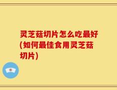 灵芝菇切片怎么吃最好(如何最佳食用灵芝菇切片)