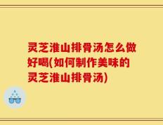 灵芝淮山排骨汤怎么做好喝(如何制作美味的灵芝淮山排骨汤)