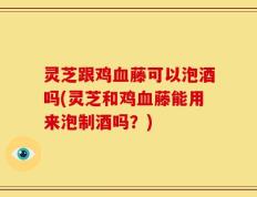 灵芝跟鸡血藤可以泡酒吗(灵芝和鸡血藤能用来泡制酒吗？)