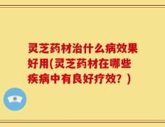 灵芝药材治什么病效果好用(灵芝药材在哪些疾病中有良好疗效？)