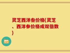 灵芝西洋叁价格(灵芝、西洋参价格成双倍数)
