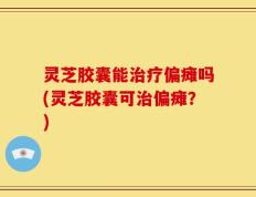 灵芝胶囊能治疗偏瘫吗(灵芝胶囊可治偏瘫？)
