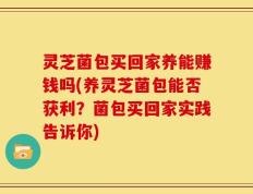 灵芝菌包买回家养能赚钱吗(养灵芝菌包能否获利？菌包买回家实践告诉你)