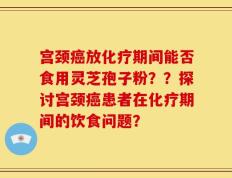 宫颈癌放化疗期间能否食用灵芝孢子粉？？探讨宫颈癌患者在化疗期间的饮食问题？