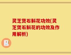 灵芝煲石斛花功效(灵芝煲石斛花的功效及作用解析)