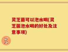 灵芝菌可以泡水喝(灵芝菌泡水喝的好处及注意事项)