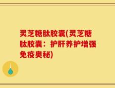 灵芝糖肽胶囊(灵芝糖肽胶囊：护肝养护增强免疫奥秘)