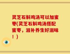灵芝石斛鸡汤可以加蜜枣(灵芝石斛鸡汤搭配蜜枣，滋补养生好滋味！)