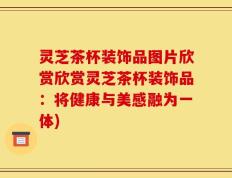 灵芝茶杯装饰品图片欣赏欣赏灵芝茶杯装饰品：将健康与美感融为一体)