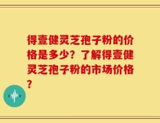 得壹健灵芝孢子粉的价格是多少？了解得壹健灵芝孢子粉的市场价格？