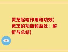 灵芝起啥作用和功效(灵芝的功能和益处：解析与总结)