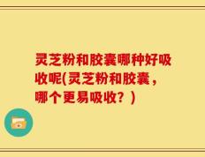 灵芝粉和胶囊哪种好吸收呢(灵芝粉和胶囊，哪个更易吸收？)
