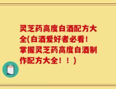 灵芝药高度白酒配方大全(白酒爱好者必看！掌握灵芝药高度白酒制作配方大全！！)
