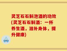 灵芝石石斛泡酒的功效(灵芝石石斛酒：一杯养生酒，滋补身体，提升健康)