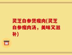 灵芝白参煲瘦肉(灵芝白参瘦肉汤，美味又滋补)