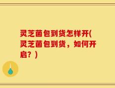 灵芝菌包到货怎样开(灵芝菌包到货，如何开启？)