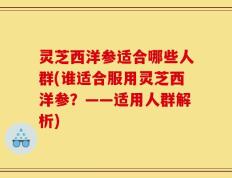 灵芝西洋参适合哪些人群(谁适合服用灵芝西洋参？——适用人群解析)