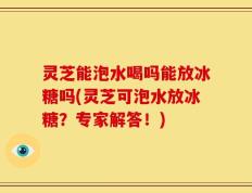 灵芝能泡水喝吗能放冰糖吗(灵芝可泡水放冰糖？专家解答！)