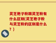 灵芝袍子粉跟灵芝粉有什么区别(灵芝袍子粉与灵芝粉的区别是什么？)