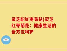 灵芝配红枣菊花(灵芝红枣菊花：健康生活的全方位呵护