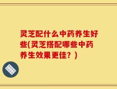 灵芝配什么中药养生好些(灵芝搭配哪些中药养生效果更佳？)