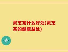 灵芝茶什么好处(灵芝茶的健康益处)
