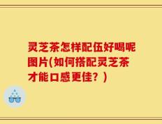 灵芝茶怎样配伍好喝呢图片(如何搭配灵芝茶才能口感更佳？)