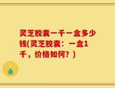 灵芝胶囊一千一盒多少钱(灵芝胶囊：一盒1千，价格如何？)
