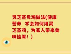 灵芝蒸母鸡做法(健康营养  学会如何用灵芝蒸鸡，为家人带来美味佳肴！)
