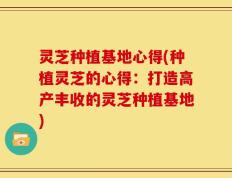 灵芝种植基地心得(种植灵芝的心得：打造高产丰收的灵芝种植基地)