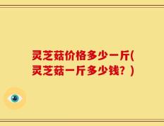 灵芝菇价格多少一斤(灵芝菇一斤多少钱？)