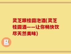 灵芝跟桂圆泡酒(灵芝桂圆酒——让你畅快饮尽天然美味)
