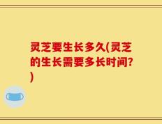 灵芝要生长多久(灵芝的生长需要多长时间？)